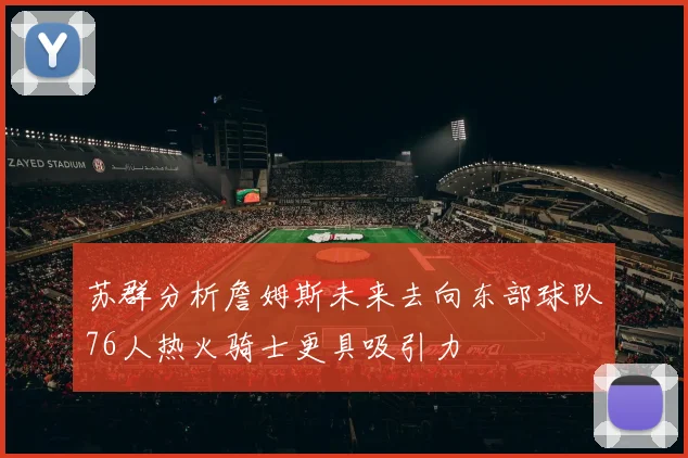 苏群分析詹姆斯未来去向东部球队76人热火骑士更具吸引力