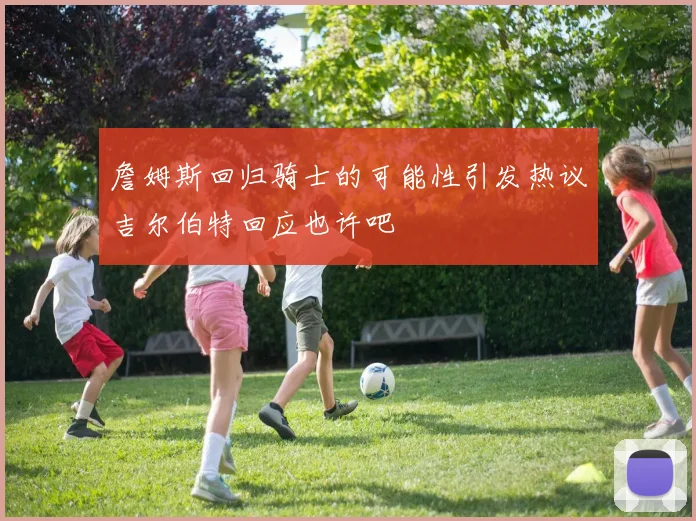 詹姆斯回归骑士的可能性引发热议吉尔伯特回应也许吧