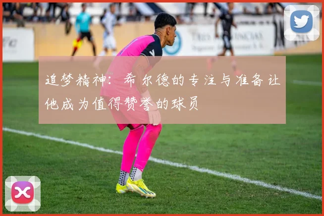 追梦精神：希尔德的专注与准备让他成为值得赞誉的球员