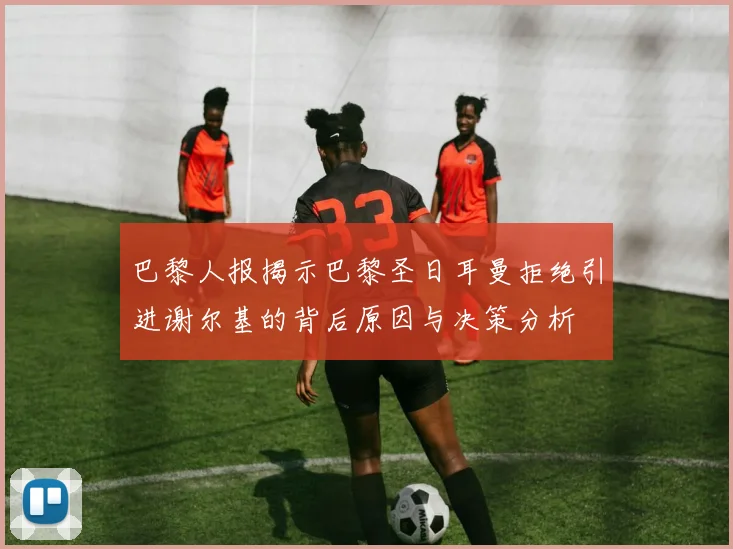 巴黎人报揭示巴黎圣日耳曼拒绝引进谢尔基的背后原因与决策分析