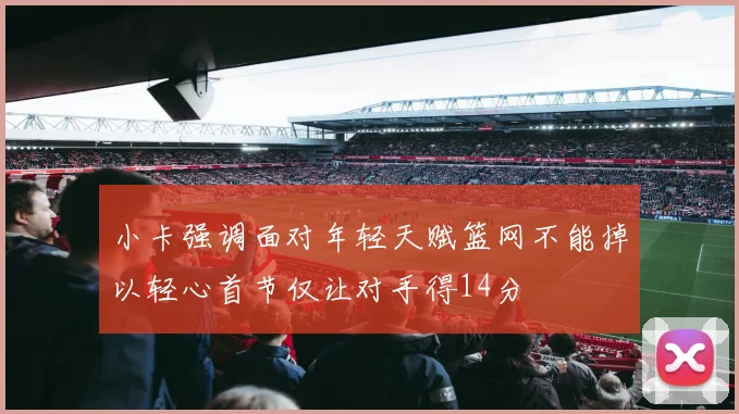 小卡强调面对年轻天赋篮网不能掉以轻心首节仅让对手得14分