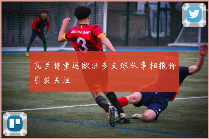 瓦兰将重返欧洲多支球队争相报价引发关注