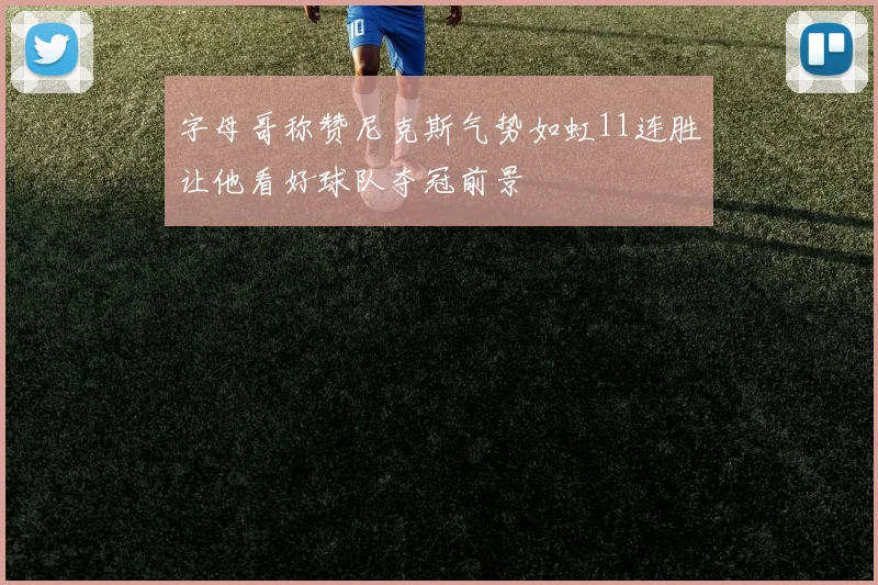 字母哥称赞尼克斯气势如虹11连胜让他看好球队夺冠前景