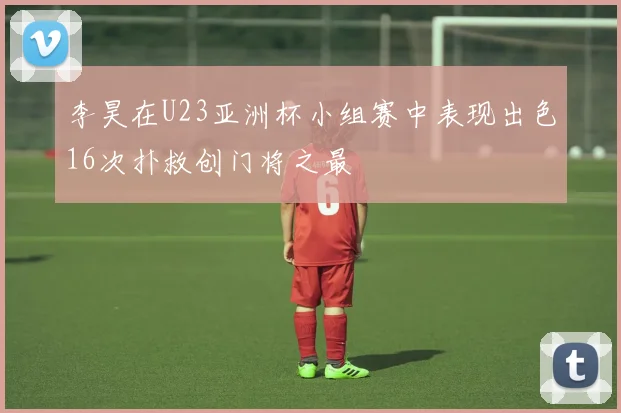李昊在U23亚洲杯小组赛中表现出色16次扑救创门将之最