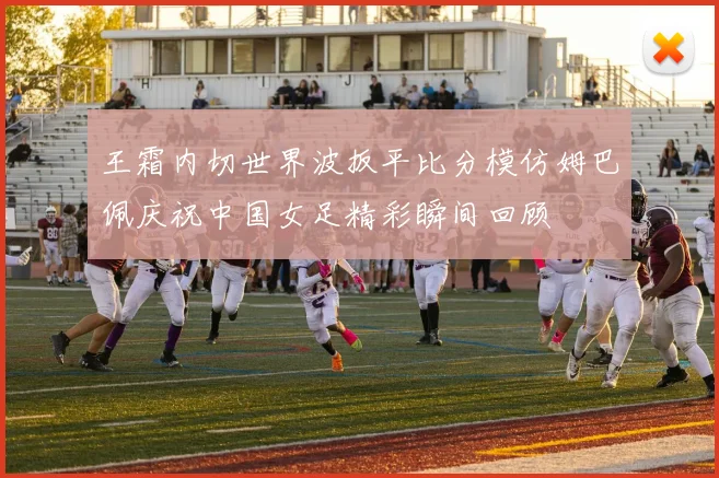 王霜内切世界波扳平比分模仿姆巴佩庆祝中国女足精彩瞬间回顾