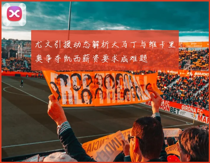 尤文引援动态解析大马丁与维卡里奥争夺凯西薪资要求成难题