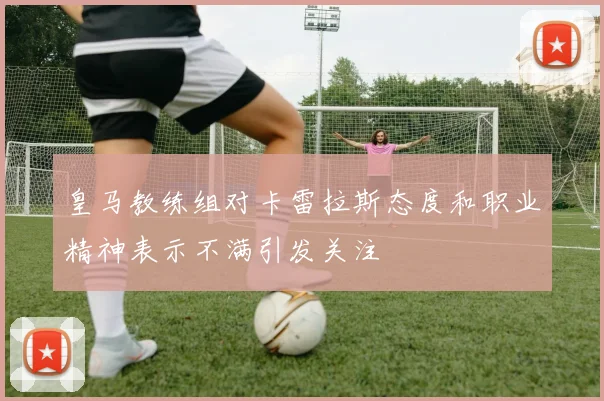 皇马教练组对卡雷拉斯态度和职业精神表示不满引发关注