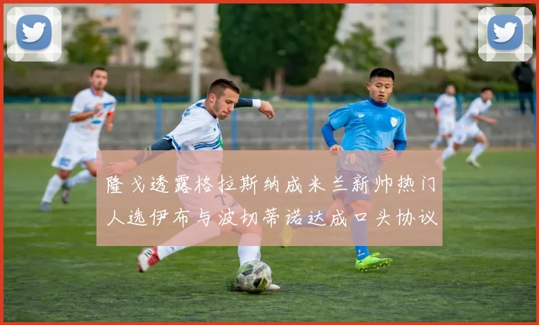 隆戈透露格拉斯纳成米兰新帅热门人选伊布与波切蒂诺达成口头协议