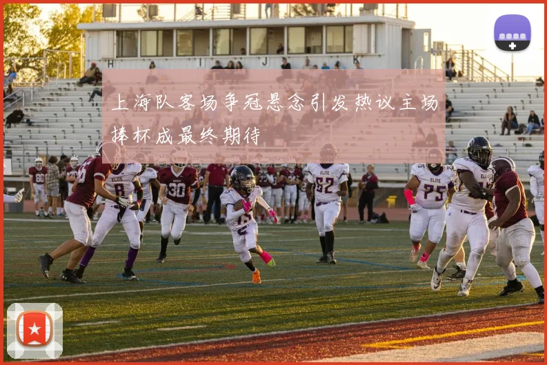 上海队客场争冠悬念引发热议主场捧杯成最终期待